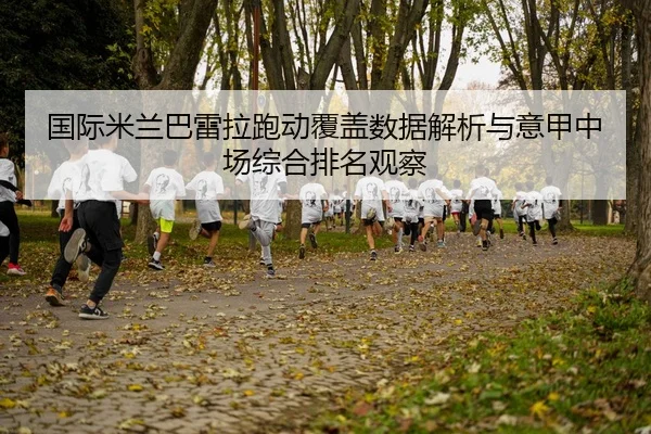 国际米兰巴雷拉跑动覆盖数据解析与意甲中场综合排名观察