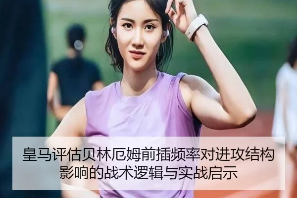 皇马评估贝林厄姆前插频率对进攻结构影响的战术逻辑与实战启示