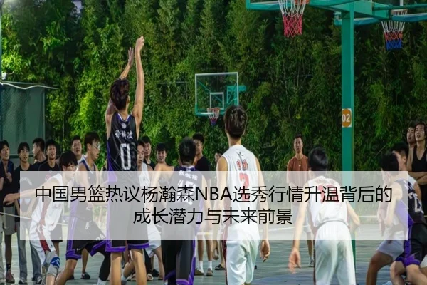 中国男篮热议杨瀚森NBA选秀行情升温背后的成长潜力与未来前景（kaiyun）
