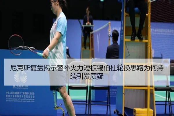 尼克斯复盘揭示替补火力短板锡伯杜轮换思路为何持续引发质疑（kaiyun）