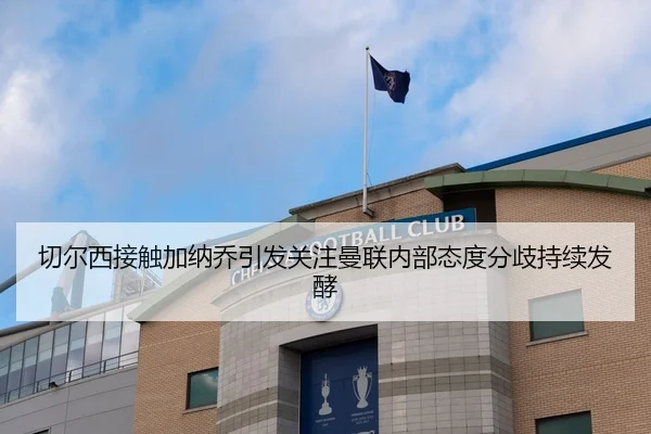 切尔西接触加纳乔引发关注曼联内部态度分歧持续发酵（kaiyun）
