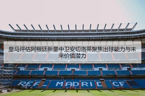 皇马评估阿根廷新星中卫安切洛蒂聚焦出球能力与未来价值潜力（kaiyun）